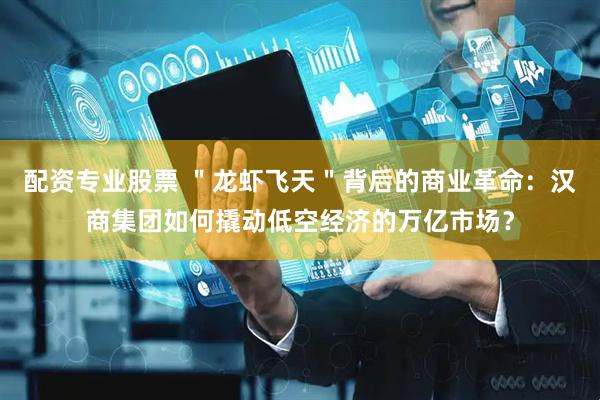 配资专业股票 ＂龙虾飞天＂背后的商业革命：汉商集团如何撬动低空经济的万亿市场？