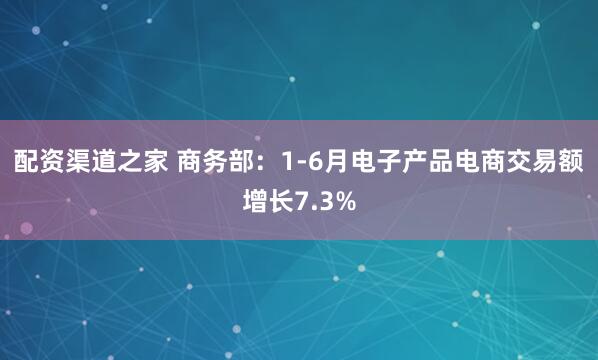 配资渠道之家 商务部：1-6月电子产品电商交易额增长7.3%