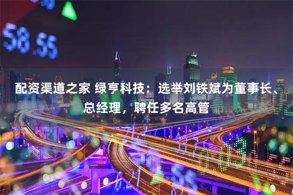 配资渠道之家 绿亨科技：选举刘铁斌为董事长、总经理，聘任多名高管