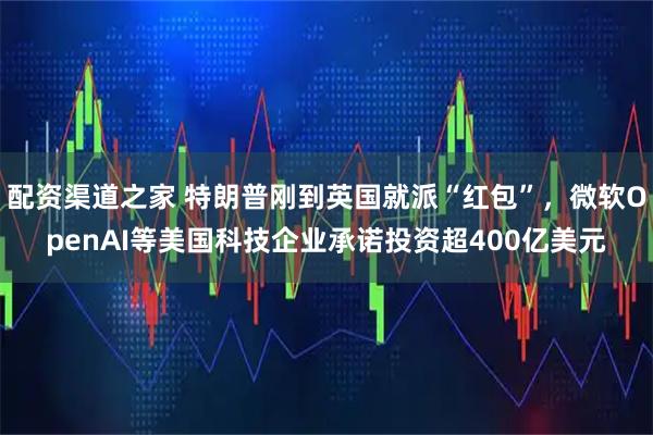 配资渠道之家 特朗普刚到英国就派“红包”，微软OpenAI等美国科技企业承诺投资超400亿美元