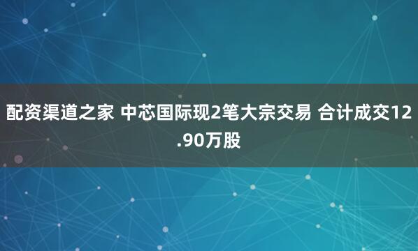 配资渠道之家 中芯国际现2笔大宗交易 合计成交12.90万股