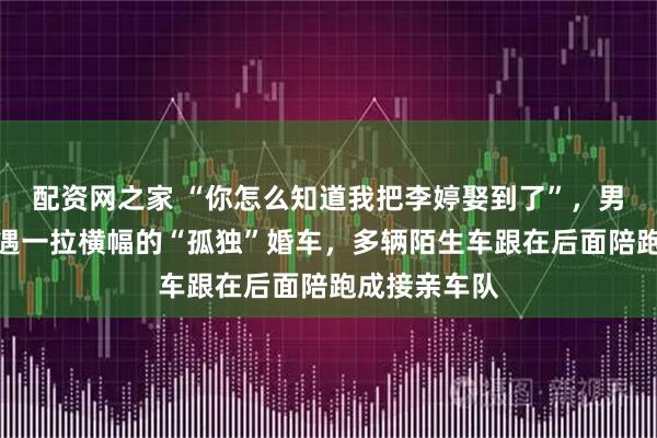 配资网之家 “你怎么知道我把李婷娶到了”，男子高速上偶遇一拉横幅的“孤独”婚车，多辆陌生车跟在后面陪跑成接亲车队