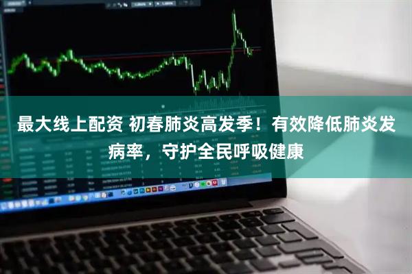 最大线上配资 初春肺炎高发季！有效降低肺炎发病率，守护全民呼吸健康
