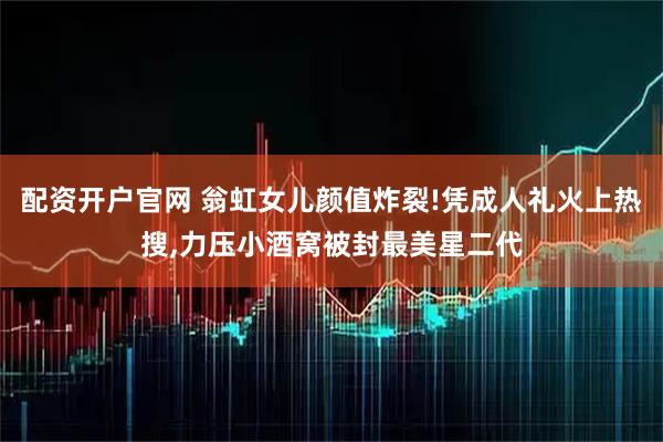 配资开户官网 翁虹女儿颜值炸裂!凭成人礼火上热搜,力压小酒窝被封最美星二代