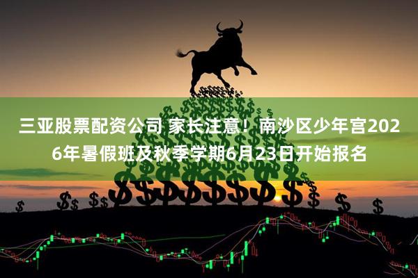 三亚股票配资公司 家长注意！南沙区少年宫2026年暑假班及秋季学期6月23日开始报名