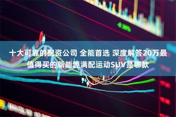 十大可靠的配资公司 全能首选 深度解答20万最值得买的新能源满配运动SUV是哪款